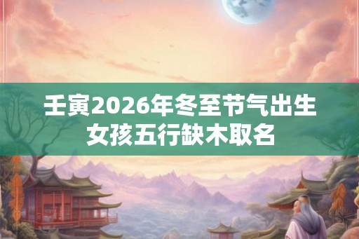 壬寅2026年冬至节气出生女孩五行缺木取名