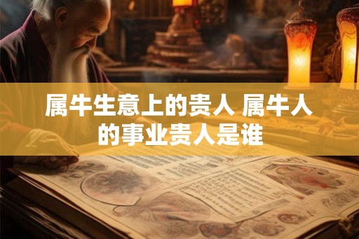 属牛生意上的贵人 属牛人的事业贵人是谁