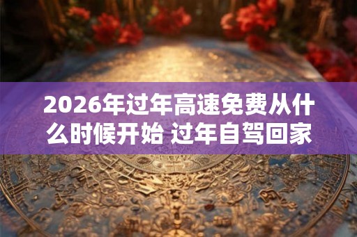 2026年过年高速免费从什么时候开始 过年自驾回家注意事项