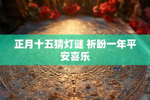 正月十五猜灯谜 祈盼一年平安喜乐 正月十五猜灯谜 祈盼一年平安喜乐