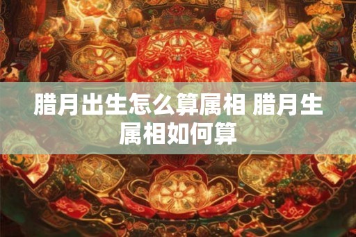 腊月出生怎么算属相 腊月生属相如何算