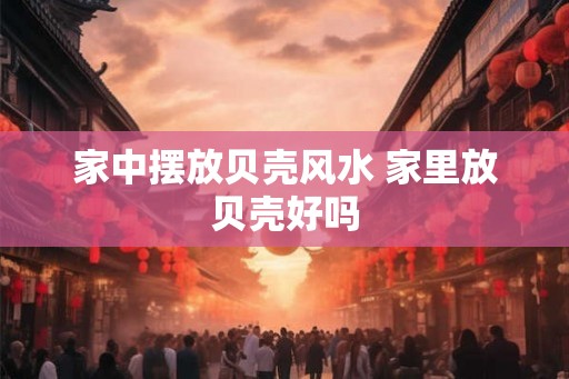 家中摆放贝壳风水 家里放贝壳好吗