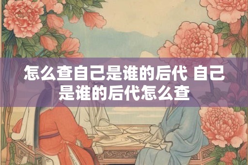 怎么查自己是谁的后代 自己是谁的后代怎么查