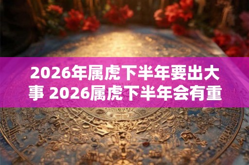 2026年属虎下半年要出大事 2026属虎下半年会有重大变故吗