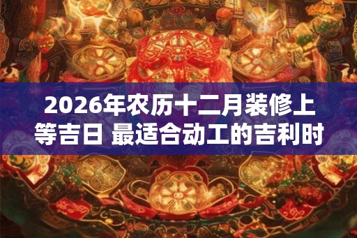2026年农历十二月装修上等吉日 最适合动工的吉利时辰 2026年农历十二月装修上等吉日 最适合动工的吉利时辰