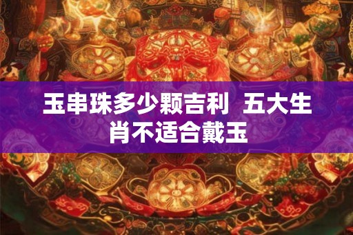 玉串珠多少颗吉利  五大生肖不适合戴玉