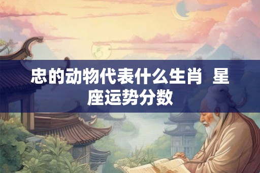 忠的动物代表什么生肖  星座运势分数