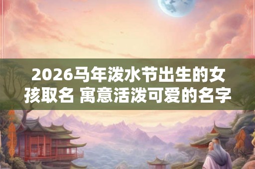 2026马年泼水节出生的女孩取名 寓意活泼可爱的名字 2026马年泼水节出生的女孩取名 寓意活泼可爱的名字