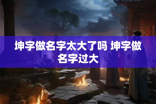 坤字做名字太大了吗 坤字做名字过大 坤字做名字太大了吗 坤字做名字过大