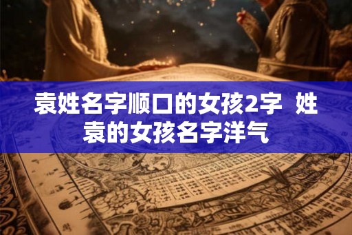 袁姓名字顺口的女孩2字  姓袁的女孩名字洋气