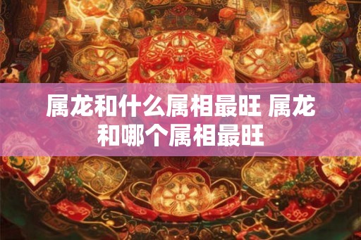 属龙和什么属相最旺 属龙和哪个属相最旺