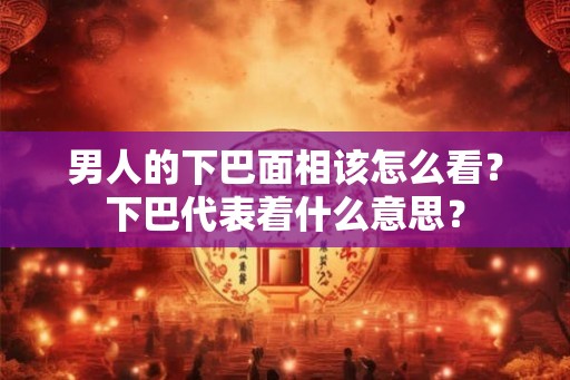 男人的下巴面相该怎么看？下巴代表着什么意思？