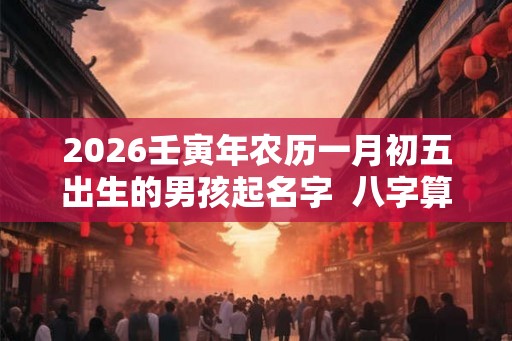 2026壬寅年农历一月初五出生的男孩起名字 八字算命 2026壬寅年农历一月初五出生的男孩起名字 八字算命