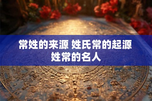 常姓的来源 姓氏常的起源 姓常的名人
