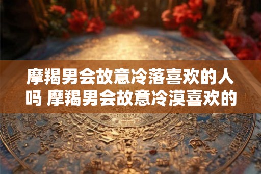 摩羯男会故意冷落喜欢的人吗 摩羯男会故意冷漠喜欢的人吗