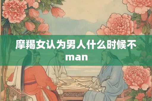 摩羯女认为男人什么时候不man 摩羯女认为男人什么时候不man