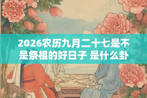 2026农历九月二十七是不是祭祖的好日子 是什么卦象 2026农历九月二十七是不是祭祖的好日子 是什么卦象