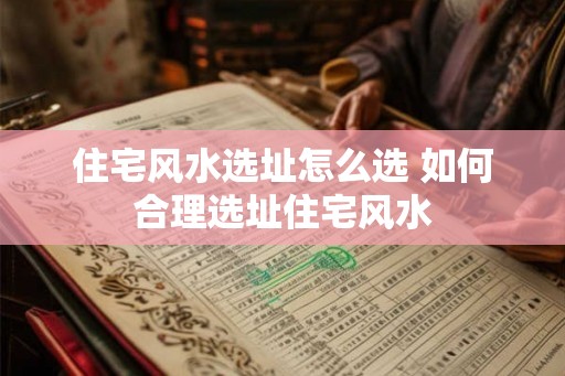 住宅风水选址怎么选 如何合理选址住宅风水