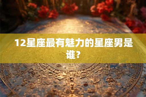 12星座最有魅力的星座男是谁？