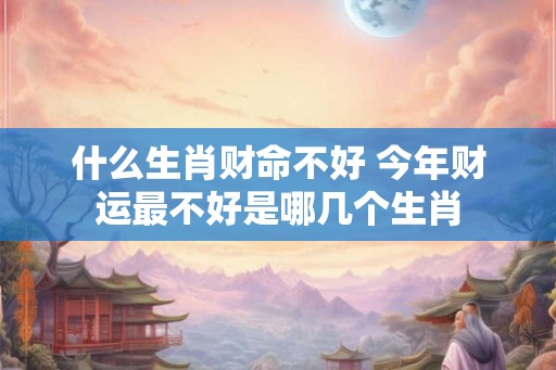 什么生肖财命不好 今年财运最不好是哪几个生肖