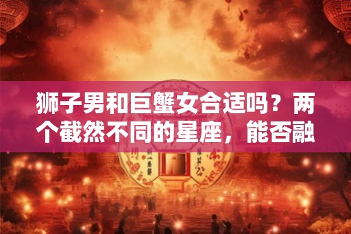 狮子男和巨蟹女合适吗?两个截然不同的星座,能否融洽相处? 狮子男和巨蟹女合适吗?两个截然不同的星座,能否融洽相处?