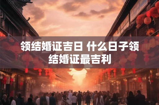 领结婚证吉日 什么日子领结婚证最吉利