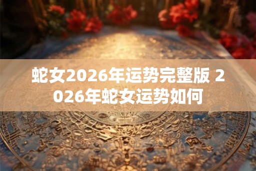 蛇女2026年运势完整版 2026年蛇女运势如何 蛇女2026年运势完整版 2026年蛇女运势如何