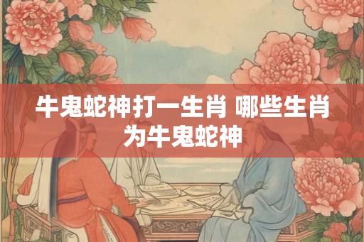 牛鬼蛇神打一生肖 哪些生肖为牛鬼蛇神 牛鬼蛇神打一生肖 哪些生肖为牛鬼蛇神