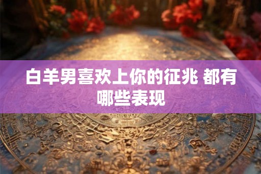 白羊男喜欢上你的征兆 都有哪些表现 白羊男喜欢上你的征兆 都有哪些表现