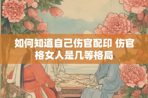如何知道自己伤官配印 伤官格女人是几等格局 如何知道自己伤官配印 伤官格女人是几等格局