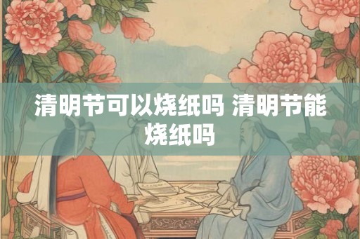 清明节可以烧纸吗 清明节能烧纸吗
