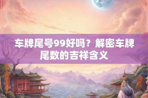 车牌尾号99好吗?解密车牌尾数的吉祥含义 车牌尾号99好吗?解密车牌尾数的吉祥含义