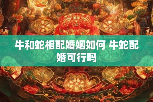牛和蛇相配婚姻如何 牛蛇配婚可行吗