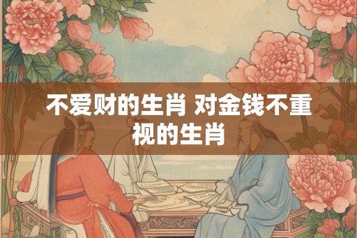 不爱财的生肖 对金钱不重视的生肖 不爱财的生肖 对金钱不重视的生肖