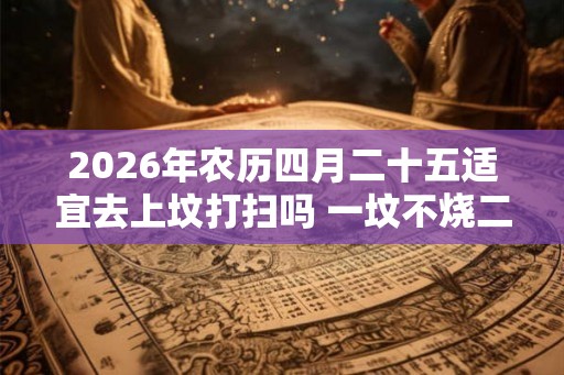 2026年农历四月二十五适宜去上坟打扫吗 一坟不烧二纸是什么