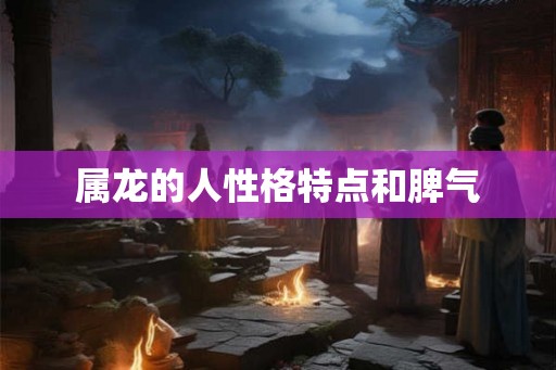 属龙的人性格特点和脾气 属龙的人性格特点和脾气