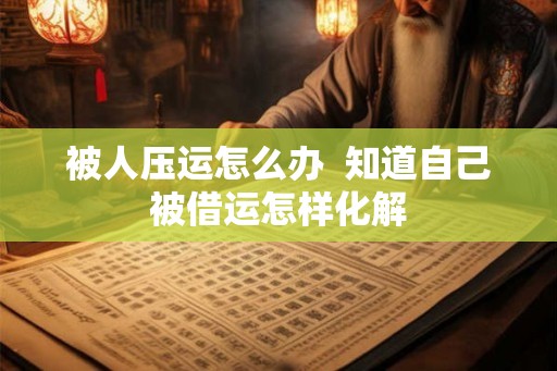 被人压运怎么办  知道自己被借运怎样化解