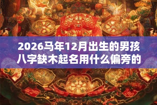 2026马年12月出生的男孩八字缺木起名用什么偏旁的字