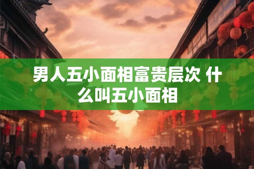 男人五小面相富贵层次 什么叫五小面相 男人五小面相富贵层次 什么叫五小面相