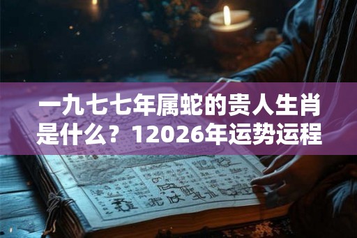 一九七七年属蛇的贵人生肖是什么？12026年运势运程如何？