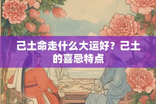 己土命走什么大运好？己土的喜忌特点