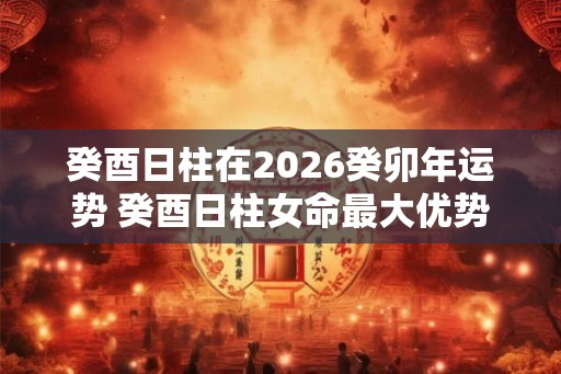 癸酉日柱在2026癸卯年运势 癸酉日柱女命最大优势