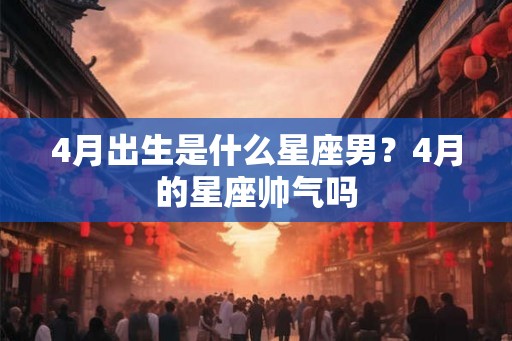 4月出生是什么星座男？4月的星座帅气吗