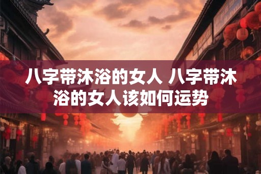 八字带沐浴的女人 八字带沐浴的女人该如何运势 八字带沐浴的女人 八字带沐浴的女人该如何运势