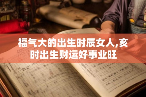 福气大的出生时辰女人,亥时出生财运好事业旺