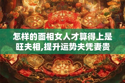 怎样的面相女人才算得上是旺夫相,提升运势夫凭妻贵