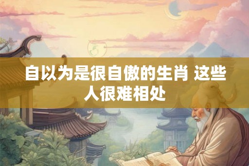 自以为是很自傲的生肖 这些人很难相处