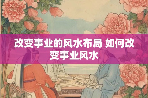 改变事业的风水布局 如何改变事业风水