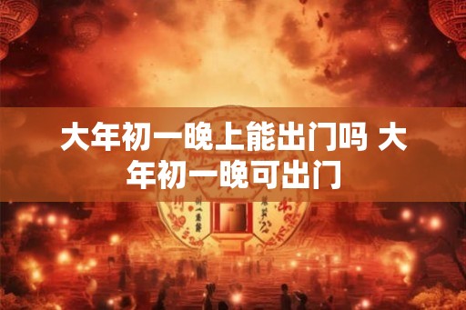 大年初一晚上能出门吗 大年初一晚可出门