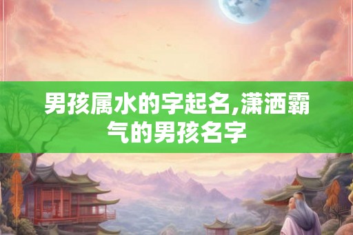 男孩属水的字起名,潇洒霸气的男孩名字 男孩属水的字起名,潇洒霸气的男孩名字